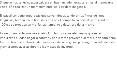 Si queremos tener nuestra caldera en buen estado necesitaremos al menos una vez al año realizar un mantenimiento de la caldera de gasoil. El gasoil contiene impurezas que se van depositando en los filtros de línea, latiguillos, bomba, en la boquilla etc. Con el tiempo la caldera deja de rendir al 100% y se produce un mal funcionamiento y deterioro de la misma Es recomendable, una vez al año, limpiar todos los elementos que estas impurezas puedan llegar a saturar y por lo tanto provocar un mal funcionamiento. Un mantenimiento básico de nuestra caldera de gasoil prolongará la vida de esta y evitaremos averías durante los meses de invierno. 