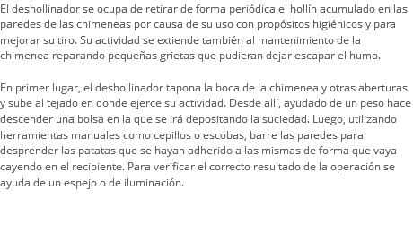 El deshollinador se ocupa de retirar de forma periódica el hollín acumulado en las paredes de las chimeneas por causa de su uso con propósitos higiénicos y para mejorar su tiro. Su actividad se extiende también al mantenimiento de la chimenea reparando pequeñas grietas que pudieran dejar escapar el humo. En primer lugar, el deshollinador tapona la boca de la chimenea y otras aberturas y sube al tejado en donde ejerce su actividad. Desde allí, ayudado de un peso hace descender una bolsa en la que se irá depositando la suciedad. Luego, utilizando herramientas manuales como cepillos o escobas, barre las paredes para desprender las patatas que se hayan adherido a las mismas de forma que vaya cayendo en el recipiente. Para verificar el correcto resultado de la operación se ayuda de un espejo o de iluminación. 