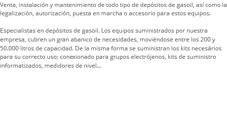 Venta, instalación y mantenimiento de todo tipo de depósitos de gasoil, así como la legalización, autorización, puesta en marcha o accesorio para estos equipos. Especialistas en depósitos de gasoil. Los equipos suministrados por nuestra empresa, cubren un gran abanico de necesidades, moviéndose entre los 200 y 50.000 litros de capacidad. De la misma forma se suministran los kits necesários para su correcto uso; conexionado para grupos electrójenos, kits de suministro informatizados, medidores de nivel...