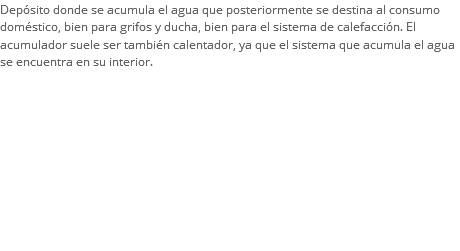 Depósito donde se acumula el agua que posteriormente se destina al consumo doméstico, bien para grifos y ducha, bien para el sistema de calefacción. El acumulador suele ser también calentador, ya que el sistema que acumula el agua se encuentra en su interior. 