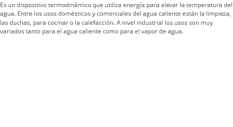 Es un dispositivo termodinámico que utiliza energía para elevar la temperatura del agua. Entre los usos domésticos y comerciales del agua caliente están la limpieza, las duchas, para cocinar o la calefacción. A nivel industrial los usos son muy variados tanto para el agua caliente como para el vapor de agua.
