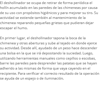 El deshollinador se ocupa de retirar de forma periódica el hollín acumulado en las paredes de las chimeneas por causa de su uso con propósitos higiénicos y para mejorar su tiro. Su actividad se extiende también al mantenimiento de la chimenea reparando pequeñas grietas que pudieran dejar escapar el humo. En primer lugar, el deshollinador tapona la boca de la chimenea y otras aberturas y sube al tejado en donde ejerce su actividad. Desde allí, ayudado de un peso hace descender una bolsa en la que se irá depositando la suciedad. Luego, utilizando herramientas manuales como cepillos o escobas, barre las paredes para desprender las patatas que se hayan adherido a las mismas de forma que vaya cayendo en el recipiente. Para verificar el correcto resultado de la operación se ayuda de un espejo o de iluminación. 
