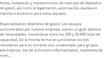 Venta, instalación y mantenimiento de todo tipo de depósitos de gasoil, así como la legalización, autorización, puesta en marcha o accesorio para estos equipos. Especialistas en depósitos de gasoil. Los equipos suministrados por nuestra empresa, cubren un gran abanico de necesidades, moviéndose entre los 200 y 50.000 litros de capacidad. De la misma forma se suministran los kits necesários para su correcto uso; conexionado para grupos electrójenos, kits de suministro informatizados, medidores de nivel...