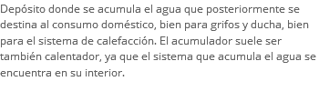 Depósito donde se acumula el agua que posteriormente se destina al consumo doméstico, bien para grifos y ducha, bien para el sistema de calefacción. El acumulador suele ser también calentador, ya que el sistema que acumula el agua se encuentra en su interior. 