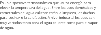 Es un dispositivo termodinámico que utiliza energía para elevar la temperatura del agua. Entre los usos domésticos y comerciales del agua caliente están la limpieza, las duchas, para cocinar o la calefacción. A nivel industrial los usos son muy variados tanto para el agua caliente como para el vapor de agua.
