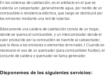 En los sistemas de calefacción, es el artefacto en el que se calienta un caloportador, generalmente agua, por medio de un combustible o resistencia eléctrica, que luego se distribuirá por los emisores mediante una red de tuberías.  Básicamente una caldera de calefacción consta de un hogar, donde se quema el combustible, y un intercambiador donde el calor producido por la combustión se trasmite al caloportador, que lo lleva a los emisores o elementos terminales.1 Cuando es necesario el uso de un quemador (para combustibles fluidos), el conjunto de caldera y quemador se llama generador.   Disponemos de los siguientes servicios: