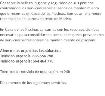 Conserve la belleza, higiene y seguridad de sus piscinas contratando los servicios especializados de mantenimiento que ofrecemos en Casa de las Piscinas. Somos ampliamente reconocidos en La zona noreste de Madrid. En Casa de las Piscinas contamos con los recursos técnicos necesarios para consolidarnos como los mejores proveedores de servicios profesionales de mantenimiento de piscinas. Atendemos urgencias los sábados:  Teléfono urgencia. 686 656 798  Teléfono urgencia: 664 464 773 Tenemos un servicio de reparación en 24h. Disponemos de los siguientes servicios: 