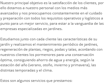Nuestro principal objetivo es la satisfacción de los clientes, por ello dotamos a nuestro personal con los medios más avanzados y nos preocupamos constantemente en el cuidado y preparación con todos los requisitos operativos y logísticos a punto para un mejor servicio, para estar a la vanguardia de las empresas especializadas en jardines. Estudiamos junto con cada cliente las características de su jardín y realizamos el mantenimiento periódico de jardines, regeneración de plantas, riegos, podas y talas, acordando con nuestros clientes los pormenores para una conservación óptima, consiguiendo ahorro de agua y energía, según la estación del año (verano, otoño, invierno y primavera), las distintas temporadas y el clima. Estos son algunos servicios que prestamos: