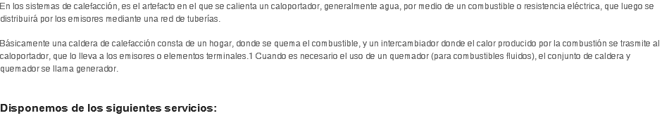 En los sistemas de calefacción, es el artefacto en el que se calienta un caloportador, generalmente agua, por medio de un combustible o resistencia eléctrica, que luego se distribuirá por los emisores mediante una red de tuberías.  Básicamente una caldera de calefacción consta de un hogar, donde se quema el combustible, y un intercambiador donde el calor producido por la combustión se trasmite al caloportador, que lo lleva a los emisores o elementos terminales.1 Cuando es necesario el uso de un quemador (para combustibles fluidos), el conjunto de caldera y quemador se llama generador.   Disponemos de los siguientes servicios: