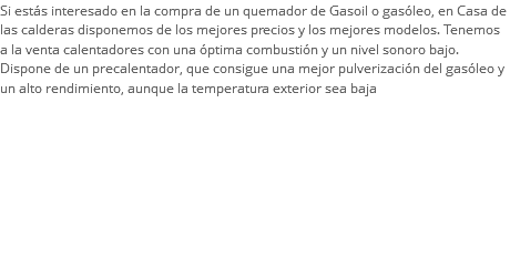 Si estás interesado en la compra de un quemador de Gasoil o gasóleo, en Casa de las calderas disponemos de los mejores precios y los mejores modelos. Tenemos a la venta calentadores con una óptima combustión y un nivel sonoro bajo. Dispone de un precalentador, que consigue una mejor pulverización del gasóleo y un alto rendimiento, aunque la temperatura exterior sea baja
