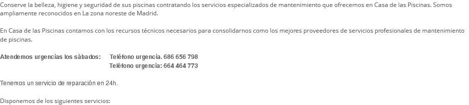 Conserve la belleza, higiene y seguridad de sus piscinas contratando los servicios especializados de mantenimiento que ofrecemos en Casa de las Piscinas. Somos ampliamente reconocidos en La zona noreste de Madrid. En Casa de las Piscinas contamos con los recursos técnicos necesarios para consolidarnos como los mejores proveedores de servicios profesionales de mantenimiento de piscinas. Atendemos urgencias los sábados: Teléfono urgencia. 686 656 798   Teléfono urgencia: 664 464 773 Tenemos un servicio de reparación en 24h. Disponemos de los siguientes servicios: