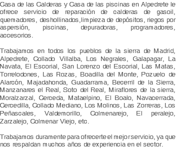 Casa de las Calderas y Casa de las piscinas en Alpedrete le ofrece servicio de reparación de calderas de gasoil, quemadores, deshollinados,limpieza de depósitos, riegos por aspersión, piscinas, depuradoras, programadores, accesorios. Trabajamos en todos los pueblos de la sierra de Madrid, Alpedrete, Collado Villalba, Los Negrales, Galapagar, La Navata, El Escorial, San Lorenzo del Escorial, Las Matas, Torrelodones, Las Rozas, Boadilla del Monte, Pozuelo de Alarcón, Majadahonda, Guadarrama, Becerril de la Sierra, Manzanares el Real, Soto del Real, Miraflores de la sierra, Moralzarzal, Cerceda, Mataelpino, El Boalo, Navacerrada, Cercedilla, Collado Mediano, Los Molinos, Las Zorreras, Los Peñascales, Valdemorillo, Colmenarejo, El peralejo, Zarzalejo, Colmenar Viejo, etc. Trabajamos duramente para ofrecerte el mejor servicio, ya que nos respaldan muchos años de experiencia en el sector.
